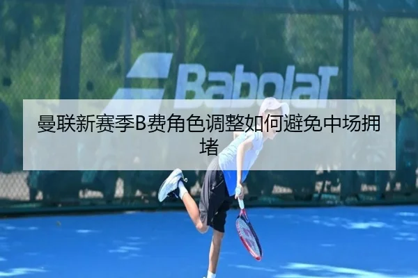 曼联新赛季B费角色调整如何避免中场拥堵